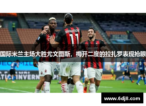 国际米兰主场大胜尤文图斯，梅开二度的拉扎罗表现抢眼
