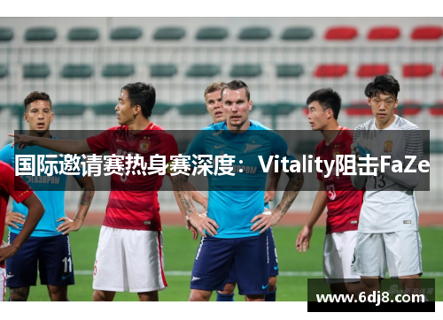 国际邀请赛热身赛深度：Vitality阻击FaZe